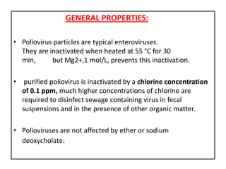 GENERAL PROPERTIES:

• Poliovirus particles are typical enteroviruses.
  They are inactivated when heated at 55 °C for 30
  min,      but Mg2+,1 mol/L, prevents this inactivation.

• purified poliovirus is inactivated by a chlorine concentration
  of 0.1 ppm, much higher concentrations of chlorine are
  required to disinfect sewage containing virus in fecal
  suspensions and in the presence of other organic matter.

• Polioviruses are not affected by ether or sodium
  deoxycholate.
 