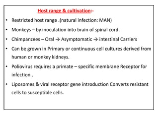 Host range & cultivation:-
• Restricted host range .(natural infection: MAN)
• Monkeys – by inoculation into brain of spinal cord.
• Chimpanzees – Oral → Asymptomatic → intestinal Carriers
• Can be grown in Primary or continuous cell cultures derived from
  human or monkey kidneys.
• Poliovirus requires a primate – specific membrane Receptor for
  infection ,
• Liposomes & viral receptor gene introduction Converts resistant
  cells to susceptible cells.
 