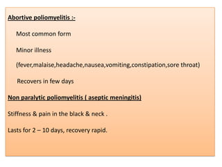 Abortive poliomyelitis :-

   Most common form

   Minor illness

   (fever,malaise,headache,nausea,vomiting,constipation,sore throat)

   Recovers in few days

Non paralytic poliomyelitis ( aseptic meningitis)

Stiffness & pain in the black & neck .

Lasts for 2 – 10 days, recovery rapid.
 