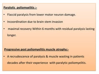 Paralytic poliomyelitis :-

• Flaccid paralysis from lower motor neuron damage.

• Incoordination due to brain stem invasion

• maximal recovery Within 6 months with residual paralysis lasting
  longer.



Progressive post poliomyelitis muscle atrophy:-

• A recrudescence of paralysis & muscle wasting in patients
  decades after their experience with paralytic poliomyelitis.
 