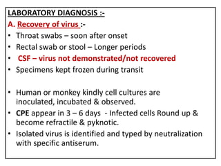 LABORATORY DIAGNOSIS :-
A. Recovery of virus :-
• Throat swabs – soon after onset
• Rectal swab or stool – Longer periods
• CSF – virus not demonstrated/not recovered
• Specimens kept frozen during transit

• Human or monkey kindly cell cultures are
  inoculated, incubated & observed.
• CPE appear in 3 – 6 days - Infected cells Round up &
  become refractile & pyknotic.
• Isolated virus is identified and typed by neutralization
  with specific antiserum.
 