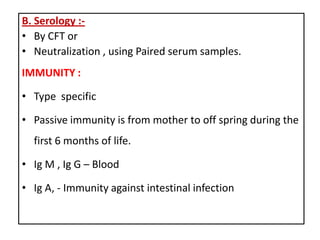 B. Serology :-
• By CFT or
• Neutralization , using Paired serum samples.
IMMUNITY :

• Type specific

• Passive immunity is from mother to off spring during the
  first 6 months of life.

• Ig M , Ig G – Blood

• Ig A, - Immunity against intestinal infection
 