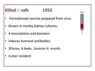Killed :- salk          1953
• Formalinized vaccine prepared from virus

• Grown in monky kidney cultures.

• 4 inoculations and boosters

• induces humoral antibodies.

• 3Doses, 4-6wks , booster 6 month.

• Cutter incident.
 