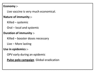 Economy :-
  Live vaccine is very much economical.
Nature of immunity :-
  Killed – systemic
  Oral – local and systemic
Duration of immunity :-
  Killed – booster doses necessary
  Live – More lasting
Use in epidemics :-
  OPV early during an epidemic
  Pulse polo campaign Global eradication
 