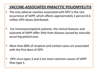 VACCINE-ASSOCIATED PARALYTIC POLIOMYELITIS
• The only adverse reaction associated with OPV is the rare
  occurrence of VAPP, which affects approximately 1 person/2.6
  million OPV doses distributed.

• For immunocompetent patients, the clinical features and
  outcome of VAPP differ little from disease caused by naturally
  occurring polioviruses.

• More than 80% of recipient and contact cases are associated
  with the first dose of OPV.

• OPV virus types 3 and 2 are more common causes of VAPP
  than type 1.
 