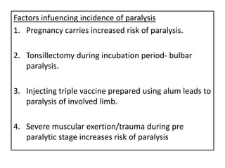Factors infuencing incidence of paralysis
1. Pregnancy carries increased risk of paralysis.

2. Tonsillectomy during incubation period- bulbar
   paralysis.

3. Injecting triple vaccine prepared using alum leads to
   paralysis of involved limb.

4. Severe muscular exertion/trauma during pre
   paralytic stage increases risk of paralysis
 