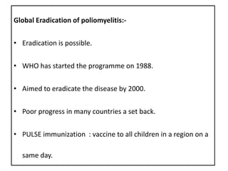 Global Eradication of poliomyelitis:-


• Eradication is possible.


• WHO has started the programme on 1988.

• Aimed to eradicate the disease by 2000.


• Poor progress in many countries a set back.


• PULSE immunization : vaccine to all children in a region on a

  same day.
 