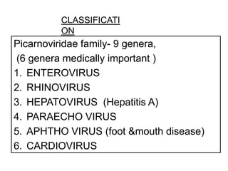 CLASSIFICATI
         ON
Picarnoviridae family- 9 genera,
(6 genera medically important )
1. ENTEROVIRUS
2. RHINOVIRUS
3. HEPATOVIRUS (Hepatitis A)
4. PARAECHO VIRUS
5. APHTHO VIRUS (foot &mouth disease)
6. CARDIOVIRUS
 
