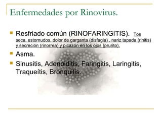Enfermedades por Rinovirus.
 Resfriado común (RINOFARINGITIS). Tos
seca, estornudos, dolor de garganta (disfagia) , nariz tapada (rinitis)
y secreción (rinorrea) y picazón en los ojos (prurito).
 Asma.
 Sinusitis, Adenoiditis, Faringitis, Laringitis,
Traqueítis, Bronquitis.
 