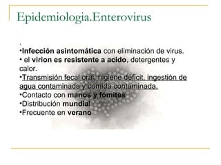 Epidemiologia.Enterovirus
.
•Infección asintomática con eliminación de virus.
• el virion es resistente a acido, detergentes y
calor.
•Transmisión fecal oral, higiene déficit, ingestión deTransmisión fecal oral, higiene déficit, ingestión de
agua contaminada y comida contaminada.agua contaminada y comida contaminada.
•Contacto con manos y fómites
•Distribución mundial
•Frecuente en verano
 