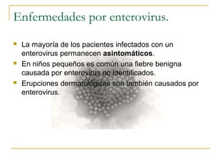 Enfermedades por enterovirus.
 La mayoría de los pacientes infectados con un
enterovirus permanecen asintomáticos.
 En niños pequeños es común una fiebre benigna
causada por enterovirus no identificados.
 Erupciones dermatológicas son también causados por
enterovirus.
 