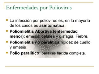 Enfermedades por Poliovirus
 La infección por poliovirus es, en la mayoría
de los casos es asintomática.
 Poliomielitis Abortiva (enfermedad
menor): emésis, cefalea y disfagia. Fiebre.
 Poliomielitis no paralítica:rigidez de cuello
y emésis
 Polio paralítico: parálisis flacida completa.
 