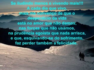 Se iludindo menos e vivendo mais!!! A cada dia que vivo, mais me convenço de que o desperdício da vida está no amor que não damos, nas forças que não usamos, na prudência egoísta que nada arrisca, e que, esquivando-se do sofrimento, faz perder também a felicidade.   