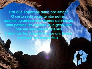 Por que sofremos tanto por amor? O certo seria a gente não sofrer, apenas agradecer por termos conhecido uma pessoa tão bacana, que gerou em nós um sentimento intenso e que nos fez companhia por um tempo razoável, um tempo feliz.   