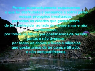 Porque automaticamente esquecemos o que foi desfrutado e passamos a sofrer pelas nossas projeções irrealizadas,  por todas as cidades que gostaríamos  de ter conhecido  ao lado do nosso amor e não  conhecemos,  por todos os filhos que gostaríamos de ter tido  juntos e não tivemos,  por todos os shows e livros e silêncios que gostaríamos de ter compartilhado,  e não compartilhamos. 