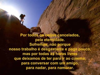 Por todos os beijos cancelados, pela eternidade. Sofremos, não porque nosso trabalho é desgastante e paga pouco, mas por todas as horas livres que deixamos de ter para ir ao cinema, para conversar com um amigo, para nadar, para namorar. 