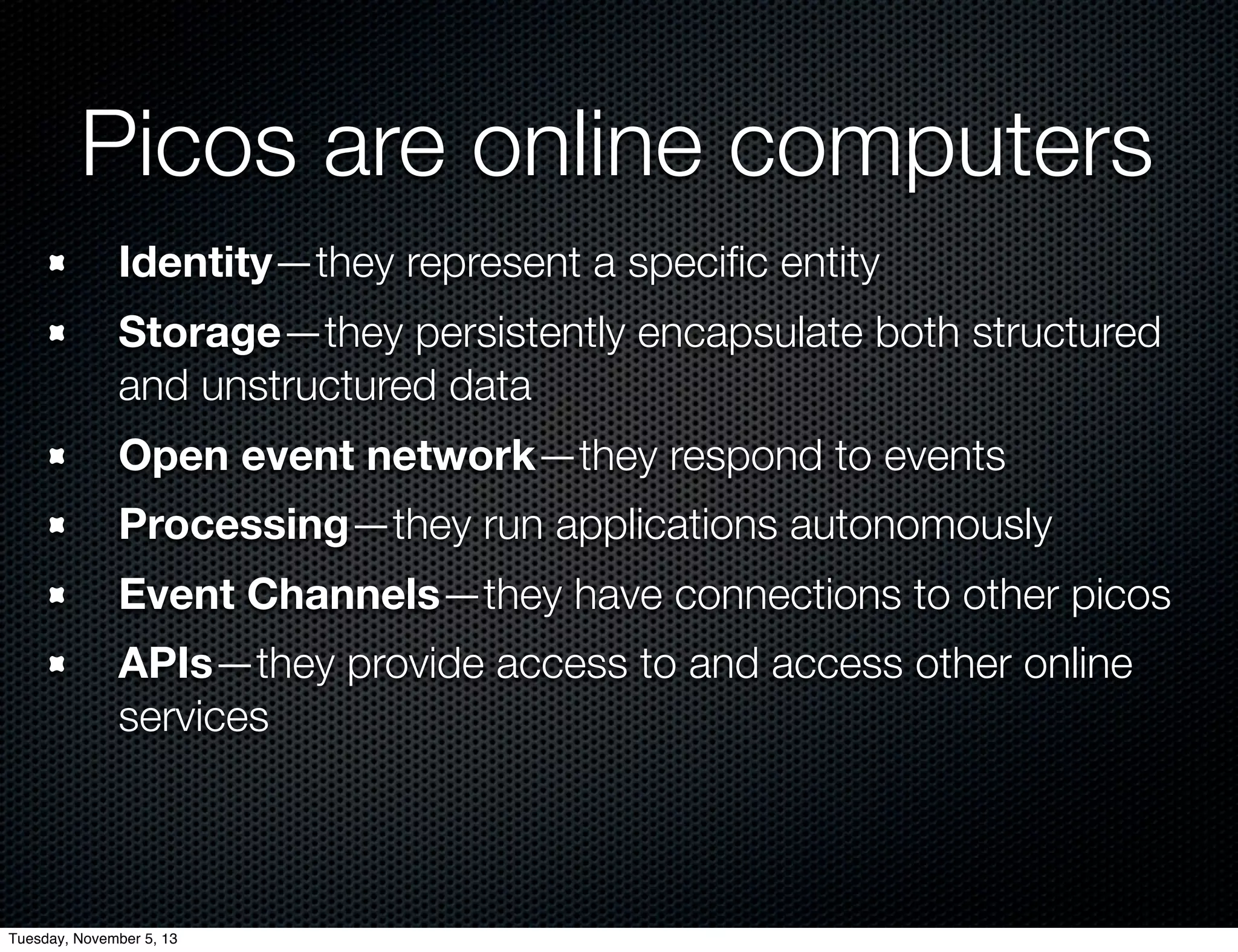 Picos are online computers
Identity—they represent a speciﬁc entity
Storage—they persistently encapsulate both structured
and unstructured data
Open event network—they respond to events
Processing—they run applications autonomously
Event Channels—they have connections to other picos
APIs—they provide access to and access other online
services

Tuesday, November 5, 13

 