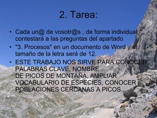 2. Tarea: Cada un@ de vosotr@s , de forma individual, contestará a las preguntas del apartado "3. Procesos" en un documento de Word y el tamaño de la letra será de 12. ESTE TRABAJO NOS SIRVE PARA CONOCER PALABRAS CLAVE, NOMBRE DE PICOS DE MONTAÑA, AMPLIAR VOCABULARIO DE ESPECIES, CONOCER POBLACIONES CERCANAS A PICOS... 