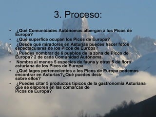 3. Proceso:   ¿Qué Comunidades Autónomas albergan a los Picos de Europa?     ¿Qué superfice ocupan los Picos de Europa?     ¿Desde qué miradores en Asturias puedes hacer fotos espectaculares de los Picos de Europa?     ¿Puedes nombrar de 6 pueblos de la zona de Picos de Europa? 2 de cada Comunidad Autónoma.     Nombra al menos 5 especies de fauna y otras 5 de flora asturiana de los Picos de Europa.     ¿Qué lagos pertenecientes a los Picos de Europa podemos encontrar en Asturias?¿Qué puedes decir sobre ellos?     ¿Puedes citar 5 productos típicos de la gastronomía Asturiana que se elaboren en las comarcas de  Picos de Europa?   