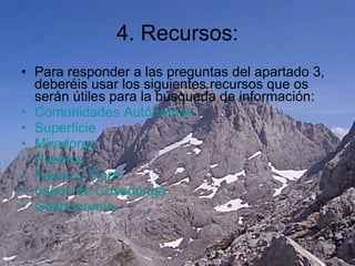 4. Recursos: Para responder a las preguntas del apartado 3, deberéis usar los siguientes recursos que os serán útiles para la búsqueda de información: Comunidades Autónomas Superficie Miradores Pueblos Fauna y Flora Lagos de Covadonga Gastronomía 