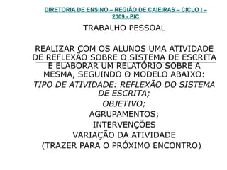 DIRETORIA DE ENSINO – REGIÃO DE CAIEIRAS – CICLO I – 2009 - PIC TRABALHO PESSOAL REALIZAR COM OS ALUNOS UMA ATIVIDADE DE REFLEXÃO SOBRE O SISTEMA DE ESCRITA E ELABORAR UM RELATÓRIO SOBRE A MESMA, SEGUINDO O MODELO ABAIXO: TIPO DE ATIVIDADE: REFLEXÃO DO SISTEMA DE ESCRITA; OBJETIVO; AGRUPAMENTOS; INTERVENÇÕES VARIAÇÃO DA ATIVIDADE (TRAZER PARA O PRÓXIMO ENCONTRO)  