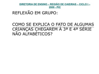 DIRETORIA DE ENSINO – REGIÃO DE CAIEIRAS – CICLO I – 2009 - PIC REFLEXÃO EM GRUPO: COMO SE EXPLICA O FATO DE ALGUMAS CRIANÇAS CHEGAREM À 3ª E 4ª SÉRIE NÃO ALFABÉTICOS?  