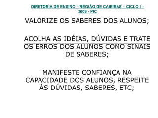 DIRETORIA DE ENSINO – REGIÃO DE CAIEIRAS – CICLO I – 2009 - PIC VALORIZE OS SABERES DOS ALUNOS; ACOLHA AS IDÉIAS, DÚVIDAS E TRATE OS ERROS DOS ALUNOS COMO SINAIS DE SABERES; MANIFESTE CONFIANÇA NA CAPACIDADE DOS ALUNOS, RESPEITE ÀS DÚVIDAS, SABERES, ETC; 