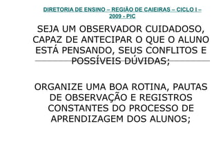 DIRETORIA DE ENSINO – REGIÃO DE CAIEIRAS – CICLO I – 2009 - PIC SEJA UM OBSERVADOR CUIDADOSO, CAPAZ DE ANTECIPAR O QUE O ALUNO ESTÁ PENSANDO, SEUS CONFLITOS E POSSÍVEIS DÚVIDAS; ORGANIZE UMA BOA ROTINA, PAUTAS DE OBSERVAÇÃO E REGISTROS CONSTANTES DO PROCESSO DE APRENDIZAGEM DOS ALUNOS; 