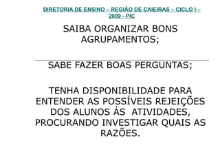 DIRETORIA DE ENSINO – REGIÃO DE CAIEIRAS – CICLO I – 2009 - PIC SAIBA ORGANIZAR BONS AGRUPAMENTOS; SABE FAZER BOAS PERGUNTAS; TENHA DISPONIBILIDADE PARA ENTENDER AS POSSÍVEIS REJEIÇÕES DOS ALUNOS ÁS  ATIVIDADES, PROCURANDO INVESTIGAR QUAIS AS RAZÕES. 