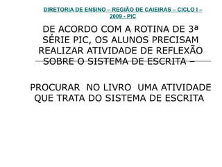 DIRETORIA DE ENSINO – REGIÃO DE CAIEIRAS – CICLO I – 2009 - PIC DE ACORDO COM A ROTINA DE 3ª SÉRIE PIC, OS ALUNOS PRECISAM REALIZAR ATIVIDADE DE REFLEXÃO SOBRE O SISTEMA DE ESCRITA –  PROCURAR  NO LIVRO  UMA ATIVIDADE QUE TRATA DO SISTEMA DE ESCRITA  