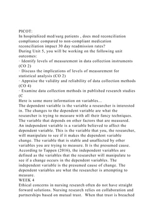 PICOT:
In hospitalized med/surg patients , does med reconciliation
compliance compared to non-compliant medication
reconciliation impact 30 day readmission rates?
During Unit 5, you will be working on the following unit
outcomes:
· Identify levels of measurement in data collection instruments
(CO 2)
· Discuss the implications of levels of measurement for
statistical analysis (CO 2)
· Appraise the validity and reliability of data collection methods
(CO 4)
· Examine data collection methods in published research studies
(C
Here is some more information on variables...
The dependent variable is the variable a researcher is interested
in. The changes to the dependent variable are what the
researcher is trying to measure with all their fancy techniques.
The variable that depends on other factors that are measured.
An independent variable is a variable believed to affect the
dependent variable. This is the variable that you, the researcher,
will manipulate to see if it makes the dependent variable
change. The variable that is stable and unaffected by other
variables you are trying to measure. It is the presumed cause.
According to Tappen (2016), the independent variables are
defined as the variables that the researcher will manipulate to
see if a change occurs in the dependent variables. The
independent variable is the presumed cause of change. The
dependent variables are what the researcher is attempting to
measure.
WEEK 4
Ethical concerns in nursing research often do not have straight
forward solutions. Nursing research relies on collaboration and
partnerships based on mutual trust. When that trust is breached
 