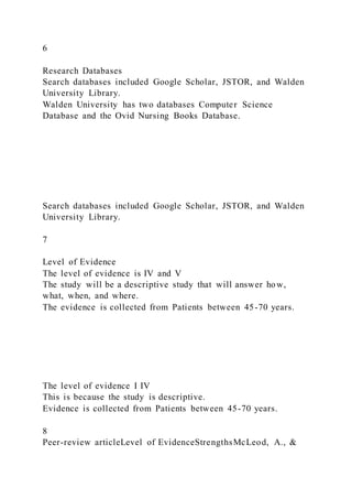6
Research Databases
Search databases included Google Scholar, JSTOR, and Walden
University Library.
Walden University has two databases Computer Science
Database and the Ovid Nursing Books Database.
Search databases included Google Scholar, JSTOR, and Walden
University Library.
7
Level of Evidence
The level of evidence is IV and V
The study will be a descriptive study that will answer how,
what, when, and where.
The evidence is collected from Patients between 45-70 years.
The level of evidence I IV
This is because the study is descriptive.
Evidence is collected from Patients between 45-70 years.
8
Peer-review articleLevel of EvidenceStrengthsMcLeod, A., &
 