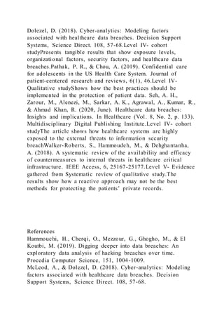 Dolezel, D. (2018). Cyber-analytics: Modeling factors
associated with healthcare data breaches. Decision Support
Systems, Science Direct. 108, 57-68.Level IV- cohort
studyPresents tangible results that show exposure levels,
organizational factors, security factors, and healthcare data
breaches.Pathak, P. R., & Chou, A. (2019). Confidential care
for adolescents in the US Health Care System. Journal of
patient-centered research and reviews, 6(1), 46.Level IV-
Qualitative studyShows how the best practices should be
implemented in the protection of patient data. Seh, A. H.,
Zarour, M., Alenezi, M., Sarkar, A. K., Agrawal, A., Kumar, R.,
& Ahmad Khan, R. (2020, June). Healthcare data breaches:
Insights and implications. In Healthcare (Vol. 8, No. 2, p. 133).
Multidisciplinary Digital Publishing Institute.Level IV- cohort
studyThe article shows how healthcare systems are highly
exposed to the external threats to information security
breachWalker-Roberts, S., Hammoudeh, M., & Dehghantanha,
A. (2018). A systematic review of the availability and efficacy
of countermeasures to internal threats in healthcare critical
infrastructure. IEEE Access, 6, 25167-25177.Level V- Evidence
gathered from Systematic review of qualitative study.The
results show how a reactive approach may not be the best
methods for protecting the patients’ private records.
References
Hammouchi, H., Cherqi, O., Mezzour, G., Ghogho, M., & El
Koutbi, M. (2019). Digging deeper into data breaches: An
exploratory data analysis of hacking breaches over time.
Procedia Computer Science, 151, 1004-1009.
McLeod, A., & Dolezel, D. (2018). Cyber-analytics: Modeling
factors associated with healthcare data breaches. Decision
Support Systems, Science Direct. 108, 57-68.
 