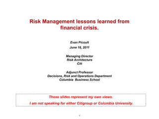 Risk Management lessons learned from
          financial crisis.

                        Evan Picoult
                        June 16, 2011

                     Managing Director
                     Risk Architecture
                            Citi

                      Adjunct Professor
          Decisions, Risk and Operations Department
                 Columbia Business School




           These slides represent my own views.
I am not speaking for either Citigroup or Columbia University.


                              1
 
