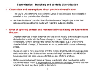 Securitization: Tranching and portfolio diversification

•   Correlation and assumptions about portfolio diversification
     – The key to understanding the economic value of tranching are the concepts of
       correlation and portfolio diversification.
     – A mis-estimation of portfolio diversification is one of the principal errors that
       rating agencies and banks made with regard to subprime CDOs.


•   Error of ignoring context and mechanically estimating the future from
    the past
     – Another error was to look blindly at only the recent history of housing prices and
       default rates to estimate the future change in prices, default rates and
       correlations, without asking if the context had changed: e.g. if underwriting
       standards had changed, if there was an unprecendented increase in housing
       prices.
     – It was an error to have examined only the historic DECREASE in housing prices
       nationwide since the 1930s without also examining if the recent INCREASE in
       housing prices had been unprecedented, as per Shiller’s analysis.
     – Before one mechanically looks at history to estimate what may happen in the
       future one needs to ask if anything has fundamentally changed, in order to know
       whether the past may be a guide to the future.
                                              22
 