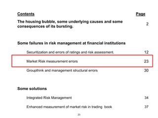 Contents                                                        Page
The housing bubble, some underlying causes and some
                                                                       2
consequences of its bursting.



Some failures in risk management at financial institutions

    Securitization and errors of ratings and risk assessment.      12

    Market Risk measurement errors                                 23

    Groupthink and management structural errors                    30



Some solutions

    Integrated Risk Management                                     34

    Enhanced measurement of market risk in trading book            37

                                     23
 
