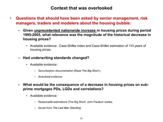 Context that was overlooked

•   Questions that should have been asked by senior management, risk
    managers, traders and modelers about the housing bubble:
    – Given unprecedented nationwide increase in housing prices during period
      1995-2005, what relevance was the magnitude of the historical decrease in
      housing prices?
        • Available evidence: Case-Shiller index and Case-Shiller estimation of 110 years of
          housing prices.

    – Had underwriting standards changed?
        • Available evidence:
             – Securitization documentation (Read The Big Short );

             – Anecdotal evidence.


    – What would be the consequence of a decrease in housing prices on sub-
      prime mortgages PDs, LGDs and correlations?
        • Available evidence:
             – Reasonable estimations (The Big Short; John Paulson’ trades.

             – Quote from The Last Man Standing


                                                 31
 