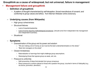 Groupthink as a cause of widespread, but not universal, failure in management
•   Management failure and groupthink
    – Definition of groupthink:
        • A pattern of thought characterized by self-deception, forced manufacture of consent, and
          conformity to group values and ethics. from Marrian-Webster online dictionary.


    – Underlying causes (from Wikipedia)
        • High group cohesiveness
        • Structural failures
             – Lack of impartial leadership
             – Lack of norms requiring methodological procedures (should come from independent risk management
               and independent business).
        • Situational


    – Symptoms
        • Overestimation of the group and its power and wisdom
             – “We are making a lot of money so we must be the best underwriters/traders on the street.”
             – “Best risk managers on the street”
        • Closed mindedness
             – Rationalization of warnings that might challenge group assumptions.
             – Stereotyping those that oppose group as weak, evil, etc.
        • Pressure to uniformity
             – Self-censorship of ideas that deviate from group consensus
             – Direct pressure to conform placed on those who question the group, couched in terms of disloyalty (e.g.
               via bonus, promotion, demotion)
                                                       33
 