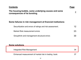 Contents                                                        Page
The housing bubble, some underlying causes and some
                                                                       2
consequences of its bursting.



Some failures in risk management at financial institutions

    Securitization and errors of ratings and risk assessment.      12

    Market Risk measurement errors                                 23

    Groupthink and management structural errors                    30



Some solutions

    Integrated Risk Management                                     34

    Enhanced measurement of market risk in trading book            37

                                     34
 