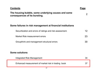 Contents                                                        Page
The housing bubble, some underlying causes and some
                                                                       2
consequences of its bursting.



Some failures in risk management at financial institutions

    Securitization and errors of ratings and risk assessment.      12

    Market Risk measurement errors                                 23

    Groupthink and management structural errors                    30



Some solutions

    Integrated Risk Management                                     34

    Enhanced measurement of market risk in trading book            37

                                     37
 