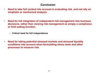 Conclusion
•   Need to take full context into account in evaluating risk, and not rely on
    simplistic or mechanical analysis.


•   Need for full integration of independent risk management into business
    decisions, rather than viewing risk management as simply a compliance
    or limit setting function.

     – Critical need for full independence


•   Need for taking potential stressed markets and stressed liquidity
    conditions into account when formulating stress tests and other
    processes to measure risk.




                                             45
 
