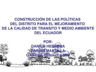CONSTRUCCIÓN DE LAS POLÍTICAS
    DEL DISTRITO PARA EL MEJORAMIENTO
DE LA CALIDAD DE TRANSITO Y MEDIO AMBIENTE
               DEL ECUADOR

                  POR:
             DANILO HERRERA
             FABIAN MANTILLA
           GABRIEL BENALCAZAR


                                      1
 