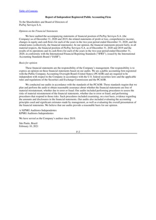 Table of Contents
Report of Independent Registered Public Accounting Firm
To the Shareholders and Board of Directors of
PicPay Serviços S.A.
Opinion on the Financial Statements
We have audited the accompanying statements of financial position of PicPay Serviços S.A. (the
Company) as of December 31, 2020 and 2019, the related statements of profit or loss, comprehensive income,
changes in equity and cash flows for each of the years in the two-year period ended December 31, 2020, and the
related notes (collectively, the financial statements). In our opinion, the financial statements present fairly, in all
material respects, the financial position of PicPay Serviços S.A. as of December 31, 2020 and 2019 and the
results of its operations and its cash flows for each of the years in the two-year period ended December 31,
2020, in conformity with the International Financial Reporting Standards (“IFRS”), issued by the International
Accounting Standards Board (“IASB”).
Basis for opinion
These financial statements are the responsibility of the Company’s management. Our responsibility is to
express an opinion on these financial statements based on our audits. We are a public accounting firm registered
with the Public Company Accounting Oversight Board (United States) (PCAOB) and are required to be
independent with respect to the Company in accordance with the U.S. federal securities laws and the applicable
rules and regulations of the Securities and Exchange Commission and the PCAOB.
We conducted our audits in accordance with the standards of the PCAOB. Those standards require that we
plan and perform the audit to obtain reasonable assurance about whether the financial statements are free of
material misstatement, whether due to error or fraud. Our audits included performing procedures to assess the
risks of material misstatement of the financial statements, whether due to error or fraud, and performing
procedures that respond to those risks. Such procedures included examining, on a test basis, evidence regarding
the amounts and disclosures in the financial statements. Our audits also included evaluating the accounting
principles used and significant estimates made by management, as well as evaluating the overall presentation of
the financial statements. We believe that our audits provide a reasonable basis for our opinion.
/s/ KPMG Auditores Independentes     
KPMG Auditores Independentes
We have served as the Company’s auditor since 2019.
São Paulo, Brazil
February 10, 2021
F-2
 