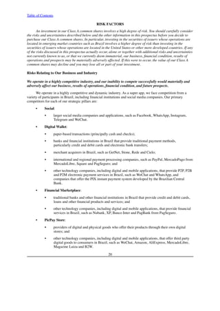 Table of Contents
RISK FACTORS
An investment in our Class A common shares involves a high degree of risk. You should carefully consider
the risks and uncertainties described below and the other information in this prospectus before you decide to
purchase our Class A common shares. In particular, investing in the securities of issuers whose operations are
located in emerging market countries such as Brazil involves a higher degree of risk than investing in the
securities of issuers whose operations are located in the United States or other more developed countries. If any
of the risks discussed in this prospectus actually occur, alone or together with additional risks and uncertainties
not currently known to us, or that we currently deem immaterial, our business, financial condition, results of
operations and prospects may be materially adversely affected. If this were to occur, the value of our Class A
common shares may decline and you may lose all or part of your investment.
Risks Relating to Our Business and Industry
We operate in a highly competitive industry, and our inability to compete successfully would materially and
adversely affect our business, results of operations, financial condition, and future prospects.
We operate in a highly competitive and dynamic industry. As a super app, we face competition from a
variety of participants in Brazil, including financial institutions and social media companies. Our primary
competitors for each of our strategic pillars are:
•        Social:
•        larger social media companies and applications, such as Facebook, WhatsApp, Instagram,
Telegram and WeChat.
•        Digital Wallet:
•        paper-based transactions (principally cash and checks);
•        banks and financial institutions in Brazil that provide traditional payment methods,
particularly credit and debit cards and electronic bank transfers;
•        merchant acquirers in Brazil, such as GetNet, Stone, Rede and Cielo;
•        international and regional payment processing companies, such as PayPal, MercadoPago from
MercadoLibre, Square and PagSeguro; and
•        other technology companies, including digital and mobile applications, that provide P2P, P2B
and P2M electronic payment services in Brazil, such as WeChat and WhatsApp, and
companies that offer the PIX instant payment system developed by the Brazilian Central
Bank.
•        Financial Marketplace:
•        traditional banks and other financial institutions in Brazil that provide credit and debit cards,
loans and other financial products and services; and
•        other technology companies, including digital and mobile applications, that provide financial
services in Brazil, such as Nubank, XP, Banco Inter and PagBank from PagSeguro.
•        PicPay Store:
•        providers of digital and physical goods who offer their products through their own digital
stores; and
•        other technology companies, including digital and mobile applications, that offer third party
digital goods to consumers in Brazil, such as WeChat, Amazon, AliExpress, MercadoLibre,
Magazine Luiza and B2W.
20
 
