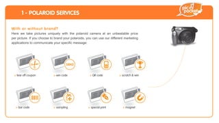 1 - POLAROID SERVICES

Wi th or w itho u t bran d?
Here we take pictures uniquely with the polaroid camera at an unbeatable price
per picture. If you choose to brand your polaroids, you can use our different marketing
                                                                                            +




 > tear off coupon          > win code               > QR code            > scratch & win




  > bar code                > sampling              > special print         > magnet
 