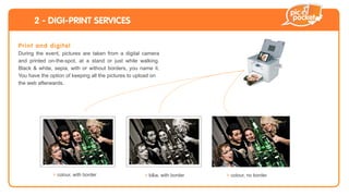 2 - DIGI-PRINT SERVICES

Pri n t a nd d i g i t a l
During the event, pictures are taken from a digital camera
and printed on-the-spot, at a stand or just while walking.
Black & white, sepia, with or without borders, you name it.
You have the option of keeping all the pictures to upload on
the web afterwards.




                 > colour, with border               > b&w, with border   > colour, no border
 