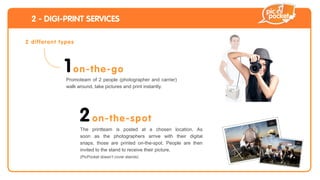 2 - DIGI-PRINT SERVICES

2 d iffe re n t t yp e s




                   1 o n -t h e -go
                    Promoteam of 2 people (photographer and carrier)
                    walk around, take pictures and print instantly.




                           2 o n-t h e -s po t
                           The printteam is posted at a chosen location. As
                           soon as the photographers arrive with their digital
                           snaps, those are printed on-the-spot. People are then
                           invited to the stand to receive their picture.
                           (PicPocket doesn’t cover stands)
 