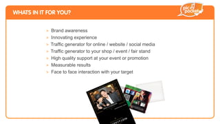 WHATS IN IT FOR YOU?


           > Brand awareness
           > Innovating experience
           >
           >
           > High quality support at your event or promotion
           > Measurable results
           > Face to face interaction with your target

                                                                                              n
                                                                                         do
                                                                                    an
                                                                               Ch
                                                                     Ë   t &
                                                                  Mo
                                                         i   th
                                                     e w
                                                at
                                           br
                                      le
                                 Ce
 