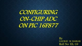 CONFIGURING
ON-CHIP ADC
ON PIC 16F877
By
GAURAV .M. RAIKAR
Roll No: EL-18-
 