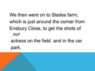 We then went on to Slades farm,
which is just around the corner from
Ensbury Close, to get the shots of
 our
actress on the field and in the car
park.
 